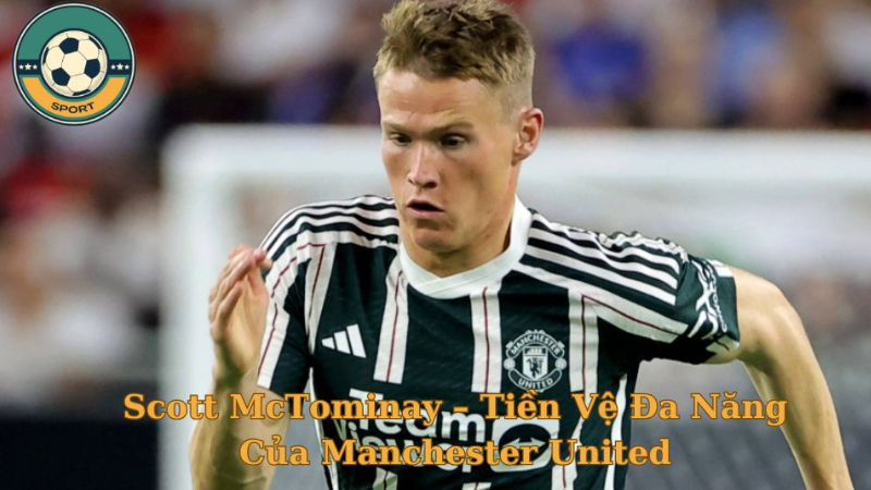 Cầu Thủ Scott McTominay – Tiền Vệ Đa Năng Của Manchester United