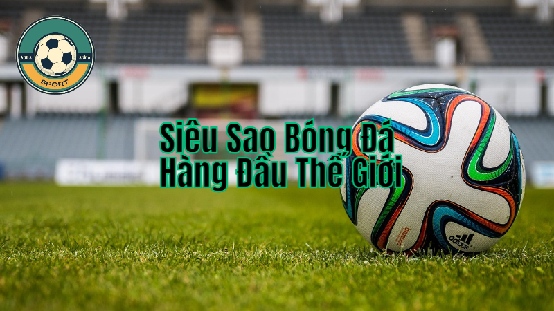Các Siêu Sao Bóng Đá Hàng Đầu Thế Giới Và Thành Tích Nổi Bật